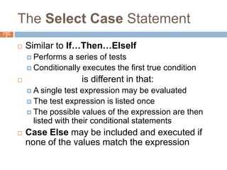The Select Case StatementChapter 4 – Slide 52Similar to If…Then…ElseIfPerforms a series of testsConditionally executes the first true conditionSelect Case is different in that:A single test expression may be evaluatedThe test expression is listed onceThe possible values of the expression are then listed with their conditional statementsCase Else may be included and executed if none of the values match the expression