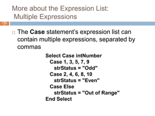 More about the Expression List:  Multiple ExpressionsChapter 4 – Slide 57The Case statement’s expression list can contain multiple expressions, separated by commasSelect Case intNumber   Case 1, 3, 5, 7, 9strStatus = "Odd"   Case 2, 4, 6, 8, 10strStatus = "Even"   Case ElsestrStatus = "Out of Range"End Select