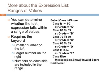 More about the Expression List:Ranges of ValuesYou can determine whether the test expression falls within a range of valuesRequires the To keywordSmaller number on the leftLarger number on the rightNumbers on each side are included in the rangeChapter 4 – Slide 59Select Case intScore   Case Is >= 90strGrade = "A"   Case 80 To 89strGrade = "B"   Case 70 To 79strGrade = "C"   Case 60 To 69strGrade = "D"   Case 0 To 59strGrade = "F"   Case Else      MessageBox.Show("Invalid Score")End Select 