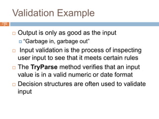 Validation ExampleChapter 4 – Slide 61Output is only as good as the input“Garbage in, garbage out” Input validation is the process of inspecting user input to see that it meets certain rulesThe TryParse method verifies that an input value is in a valid numeric or date formatDecision structures are often used to validate input