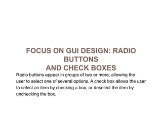 Focus on GUI Design: Radio Buttonsand Check BoxesRadio buttons appear in groups of two or more, allowing theuser to select one of several options. A check box allows the userto select an item by checking a box, or deselect the item byunchecking the box.