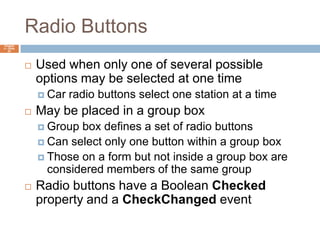 Radio ButtonsChapter 4 – Slide 63Used when only one of several possible options may be selected at one timeCar radio buttons select one station at a timeMay be placed in a group boxGroup box defines a set of radio buttonsCan select only one button within a group boxThose on a form but not inside a group box are considered members of the same groupRadio buttons have a Boolean Checked property and a CheckChanged event