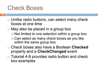 Check BoxesChapter 4 – Slide 65Unlike radio buttons, can select many check boxes at one timeMay also be placed in a group boxNot limited to one selection within a group boxCan select as many check boxes as you like within the same group boxCheck boxes also have a Boolean Checked property and a CheckChanged eventTutorial 4-9 provides radio button and check box examples
