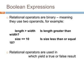 Boolean ExpressionsChapter 4 – Slide 8Relational operators are binary – meaning they use two operands, for example:		length > width	Is length greater than width?		size <= 10		Is size less than or equal 10?Relational operators are used in Boolean expressions which yield a true or false result