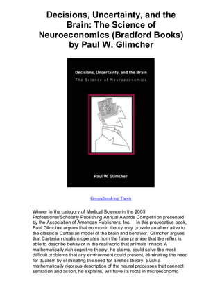 Decisions, Uncertainty, and the
        Brain: The Science of
  Neuroeconomics (Bradford Books)
        by Paul W. Glimcher




                           Groundbreaking Thesis


Winner in the category of Medical Science in the 2003
Professional/Scholarly Publishing Annual Awards Competition presented
by the Association of American Publishers, Inc. In this provocative book,
Paul Glimcher argues that economic theory may provide an altern ative to
the classical Cartesian model of the brain and behavior. Glimcher argues
that Cartesian dualism operates from the false premise that the reflex is
able to describe behavior in the real world that animals inhabit. A
mathematically rich cognitive theory, he claims, could solve the most
difficult problems that any environment could present, eliminating the need
for dualism by eliminating the need for a reflex theory. Such a
mathematically rigorous description of the neural processes that connect
sensation and action, he explains, will have its roots in microeconomic
 