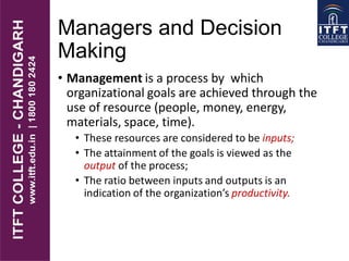 • Management is a process by which
organizational goals are achieved through the
use of resource (people, money, energy,
materials, space, time).
• These resources are considered to be inputs;
• The attainment of the goals is viewed as the
output of the process;
• The ratio between inputs and outputs is an
indication of the organization’s productivity..
Managers and Decision
Making
 