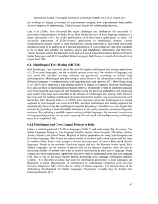 International Journal of Managing Information Technology (IJMIT) Vol.3, No.3, August 2011
82
are working on Impact assessment of e-government projects, how e-government helps public
sector to improve its performance, Critical success factors for individual projects etc.
Lata et al (2006), have discussed the major challenges and bottlenecks for successful E-
governance Implementation in India. It has been shown that lack of local language interface is a
major detrimental effect for wider proliferation of E-Governance applications in India. For
successful deployment of E-Governance applications in multilingual domain, various
standardization aspects related to input mechanisms, storage and retrieval, and output and display
mechanism need to be addressed in a national perspective. It is also necessary that open-standards
to be in place and adopted for seamless access and interchange information and Moreover,
various research aspects for futuristic tools such as Cross-Lingual Information Retrieval between
Indian Languages and W3C compliant Indian Language Web-Browsers need to be initiated in an
urgent basis [54].
6.1. Multilingual Text Mining (MLTM)
Ralf Steinberger , has discussed about the need for highly multilingual text mining applications
(10, 20 or more languages), but the available systems cover only few number of languages and
also noted that machine learning solutions are particularly promising to achieve high
multilingualism. Multilingual text processing is useful because the information content found in
different languages is complementary, both regarding facts and opinions [47]. Hsin-Chang Yang
et al (2010) have proposed a text mining method to extract associations between multilingual
texts and use them in multilingual information retrieval. Documents written in different languages
were first clustered and organized into hierarchies using the growing hierarchical self-organizing
map model. They have also noted that in the domain of multilingual text mining, little attention
has to be paid for building multilingual document hierarchies and deriving associations from such
hierarchies [48]. Rowena Chau et al (2004), have discussed about the multilingual text mining
approach to cross-lingual text retrieval (CLTR), and their multilingual text mining approach for
automatically discovering the multilingual linguistic knowledge contributes to cross-lingual text
retrieval by providing a more affordable alternative to the costly manually constructed linguistic
resources. By exploiting a parallel corpus covering multiple languages, the automatic construction
of language-independent concept space capturing all conceptual relationships among multilingual
terms is accomplished [49].
6.1.1.Multilingual and Cross Lingual Projects in India
India is a multi-lingual with 22 official languages (Table 2) and multi-script (Fig. 4) country. The
Indian languages belong to four language families namely Indo-European, Dravidian, Austro-
Asiatic (Austric) and Sino-Tibetan. Majority of India's population are using Indo-European and
Dravidian languages. The former are spoken mainly in northern and central regions and the latter
in southern India. Some ethnic groups in Assam and other parts of eastern India speak Austric
languages. People in the northern Himalayan region and near the Burmese border speak Sino-
Tibetan languages. As the amount of textual data on the Internet increases, there are also an
increasing number of people who want to retrieve information in their native language. Many
citizens also have multilingual capabilities that allow them to understand more than one language
[34]. This is one of the main reasons behind developing cross-language information retrieval
systems. It is therefore essential that tools for information processing in local languages are
developed in India. Development of technologies in multilingual computing areas involves
intensive indigenous R&D efforts due to variety of Indian languages. The focused areas of the
Technology Development for Indian Languages Programme in India may be divided into
following domains [43]:
 