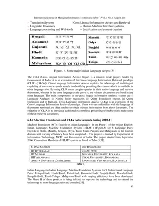 International Journal of Managing Information Technology (IJMIT) Vol.3, No.3, August 2011
83
-- Translation Systems - Cross Lingual Information Access and Retrieval
-- Linguistic Resources -- Human Machine Interface systems
-- Language processing and Web tools -- Localization and content creation
Figure . 4. Some major Indian Language scripts [34]
The CLIA (Cross Lingual Information Access) Project is a mission mode project funded by
Government of India; it is an extension of the Cross-Language Information Retrieval paradigm
(CLIR) ([34-36]). Cross-Language Information Access exploits the advantage of multilingual
capability of users and expands search bandwidth by providing the content which is available in
other language also. By using CLIR users can give queries in their native language and retrieve
documents, whether in the same language as the query is, are relevant documents are found in any
other language. The main components in our cross lingual information retrieval system are i)
Language Analyzer, ii) Named Entity recognizer, iii) Query Translation engine, iv) Query
Expansion and v) Ranking. Cross-Language Information Access (CLIA) is an extension of the
Cross-Language Information Retrieval paradigm. Users who are unfamiliar with the language of
documents retrieved are often unable to obtain relevant information from these documents. The
objective of CLIA is to introduce additional post retrieval processing to enable users make sense
of these retrieved documents.
6.1.2 Machine Translation and CLIA Achievements during 2010-11
Machine Translation (MT)( English to Indian Language): In the Phase-1 of the project English-
Indian Languages Machine Translation Systems (EILMT) (Figure.5) for 8 Language Pairs:
English to Hindi, Marathi, Bengali, Oriya, Tamil, Urdu, Punjabi and Malayalam in the tourism
domain with varying efficiency have been completed. . The project is funded by Department of
Information Technology, MCIT, and Government of India. The project started from September
2006. Consortium Members of EILMT system are listed in Table 3[51].
Table 3
Indian Language to Indian Language: Machine Translation Systems for 9 Bidirectional Language
Pairs: Telugu-Hindi, Hindi-Tamil, Urdu-Hindi, Kannada-Hindi, Punjabi-Hindi, Marathi-Hindi,
Bengali-Hindi, Tamil-Telugu, Malayalam-Tamil with varying efficiency have been developed.
The Phase II of these projects is being initiated to improve the technology and to extend the
technology to more language pairs and domains [51].
C-DAC MUMBAI IISC BANGALORE
IIT HYDERABAD C-DAC PUNE
IIT MUMBAI JADAVPUR UNIVERSITY, KOLKATA
IIIT ALLAHABAD UTKAL UNIVERSITY ,BANGALORE
AMRITA UNIVERSITY ,COIMBATORE BANASTHALI VIDYAPEETH, BANASTHALI
 