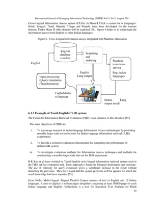 International Journal of Managing Information Technology (IJMIT) Vol.3, No.3, August 2011
84
Cross-Lingual Information Access system (CLIA): In Phase-I CLIA a system for 6 Languages:
Hindi, Bengali, Tamil, Marathi, Telugu and Punjabi, have been developed for the tourism
domain. Under Phase II other domain will be explored [51]. Figure 6 helps us to understand the
information access from English to other Indian languages.
Figure 6. Cross Lingual information access integrated with Machine Translation
6.1.3 Example of Tamil-English CLIR system
The Forum for Information Retrieval Evaluation (FIRE) is an initiative in this direction [55].
The main objectives of FIRE are
i. To encourage research in Indian language Information Access technologies by providing
reusable large-scale test collections for Indian language information retrieval (ILIR)
experiments
ii. To provide a common evaluation infrastructure for comparing the performance of
different IR system
iii. To investigate evaluation methods for Information Access techniques and methods for
constructing a reusable large-scale data set for ILIR experiment
R.K Rao et al, have worked on Tamil-English cross lingual information retrieval system used in
the FIRE ad-hoc evaluation task. Their approach is based on bilingual dictionaries and ontology.
The use of ontology for query expansion gives a significant increase in the recall without
disturbing the precision. They have found that the system performs well for queries for which the
word knowledge has been imparted [55].
Gyan Nidhi: Multi-Lingual Aligned Parallel Corpus consists of text in English and 12 Indian
languages. It aims to digitize 1 million pages altogether containing at least 50,000 pages in each
Indian language and English. Vishleshika is a tool for Statistical Text Analysis for Hindi
English
database
crawling
Input processing
(Query translation
/Transliteration)
Machine
translation
service
Eng-Indian
languages
Searching
and
indexing
English/India
n language
English
Query
Indian Lang
output result
English
Lang output
 