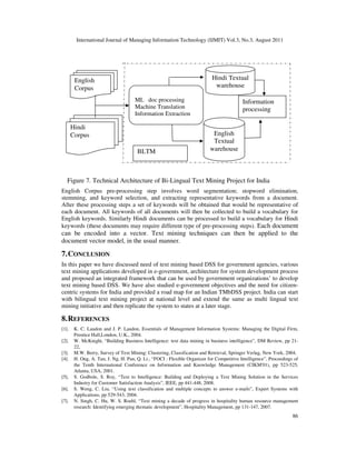 International Journal of Managing Information Technology (IJMIT) Vol.3, No.3, August 2011
86
English Corpus pre-processing step involves word segmentation; stopword elimination,
stemming, and keyword selection, and extracting representative keywords from a document.
After these processing steps a set of keywords will be obtained that would be representative of
each document. All keywords of all documents will then be collected to build a vocabulary for
English keywords. Similarly Hindi documents can be processed to build a vocabulary for Hindi
keywords (these documents may require different type of pre-processing steps). Each document
can be encoded into a vector. Text mining techniques can then be applied to the
document vector model, in the usual manner.
7.CONCLUSION
In this paper we have discussed need of text mining based DSS for government agencies, various
text mining applications developed in e-government, architecture for system development process
and proposed an integrated framework that can be used by government organizations’ to develop
text mining based DSS. We have also studied e-government objectives and the need for citizen-
centric systems for India and provided a road map for an Indian TMbDSS project. India can start
with bilingual text mining project at national level and extend the same as multi lingual text
mining initiative and then replicate the system to states at a later stage.
8.REFERENCES
[1]. K. C. Laudon and J. P. Laudon, Essentials of Management Information Systems: Managing the Digital Firm,
Prentice Hall,London, U.K., 2004.
[2]. W. McKnight, “Building Business Intelligence: text data mining in business intelligence”, DM Review, pp 21-
22,
[3]. M.W. Berry, Survey of Text Mining: Clustering, Classification and Retrieval, Springer Verlag, New York, 2004.
[4]. H. Ong, A. Tan, J. Ng, H. Pan, Q. Li., “FOCI : Flexible Organizer for Competitive Intelligence”, Proceedings of
the Tenth International Conference on Information and Knowledge Management (CIKM'01), pp 523-525,
Atlanta, USA, 2001.
[5]. S. Godbole, S. Roy, “Text to Intelligence: Building and Deploying a Text Mining Solution in the Services
Industry for Customer Satisfaction Analysis”, IEEE, pp 441-448, 2008.
[6]. S. Weng, C. Liu, “Using text classification and multiple concepts to answer e-mails”, Expert Systems with
Applications, pp 529-543, 2004.
[7]. N. Singh, C. Hu, W. S. Roehl, “Text mining a decade of progress in hospitality human resource management
research: Identifying emerging thematic development”, Hospitality Management, pp 131-147, 2007.
Figure 7. Technical Architecture of Bi-Lingual Text Mining Project for India
English
Corpus
Hindi
Corpus
Hindi Textual
warehouse
English
Textual
warehouse
Information
processing
BLTM
ML doc processing
Machine Translation
Information Extraction
 