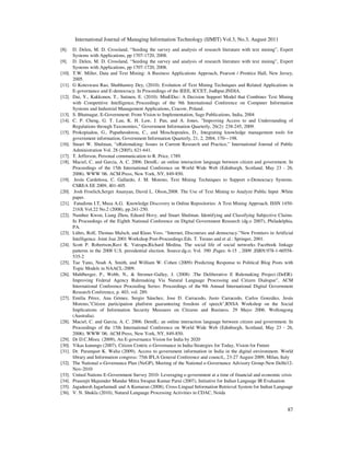 International Journal of Managing Information Technology (IJMIT) Vol.3, No.3, August 2011
87
[8]. D. Delen, M. D. Crossland, “Seeding the survey and analysis of research literature with text mining”, Expert
Systems with Applications, pp 1707-1720, 2008.
[9]. D. Delen, M. D. Crossland, “Seeding the survey and analysis of research literature with text mining”, Expert
Systems with Applications, pp 1707-1720, 2008.
[10]. T.W. Miller, Data and Text Mining: A Business Applications Approach, Pearson / Prentice Hall, New Jersey,
2005.
[11]. G Koteswara Rao, Shubhamoy Dey, (2010). Evolution of Text Mining Techniques and Related Applications in
E-governance and E-democracy. In Proceedings of the IEEE, ICCET, Jodhpur,INDIA.
[12]. Dai, Y., Kakkonen, T., Sutinen, E. (2010): MinEDec: A Decision Support Model that Combines Text Mining
with Competitive Intelligence, Proceedings of the 9th International Conference on Computer Information
Systems and Industrial Management Applications, Cracow, Poland.
[13]. S. Bhatnagar, E-Government: From Vision to Implementation, Sage Publications, India, 2004
[14]. C. P. Cheng, G. T. Lau, K. H. Law, J. Pan, and A. Jones, "Improving Access to and Understanding of
Regulations through Taxonomies," Government Information Quarterly, 26(2): 238-245, 2009.
[15]. Prokopiadou, G., Papatheodorou, C., and Moschopoulos, D., Integrating knowledge management tools for
government information, Government Information Quarterly, 21, 2, 2004, 170—198.
[16]. Stuart W. Shulman, “eRulemaking: Issues in Current Research and Practice,” International Journal of Public
Administration Vol. 28 (2005), 621-641.
[17]. T. Jefferson, Personal communication to R. Price, 1789.
[18]. Maciel, C. and Garcia, A. C. 2006. DemIL: an online interaction language between citizen and government. In
Proceedings of the 15th International Conference on World Wide Web (Edinburgh, Scotland, May 23 - 26,
2006). WWW '06. ACM Press, New York, NY, 849-850.
[19]. Jesús Cardeñosa, C. Gallardo, J. M. Moreno, Text Mining Techniques to Support e-Democracy Systems.
CSREA EE 2009, 401-405.
[20]. Josh Froelich,Sergei Ananyan, David L. Olson,2008. The Use of Text Mining to Analyze Public Input .White
paper.
[21]. Fatudimu I.T, Musa A.G. Knowledge Discovery in Online Repositories: A Text Mining Approach. ISSN 1450-
216X Vol.22 No.2 (2008), pp.241-250.
[22]. Namhee Kwon, Liang Zhou, Eduard Hovy, and Stuart Shulman. Identifying and Classifying Subjective Claims.
In Proceedings of the Eighth National Conference on Digital Government Research (dg.o 2007), Philadelphia,
PA.
[23]. Lührs, Rolf, Thomas Malsch, and Klaus Voss. “Internet, Discourses and democracy.”New Frontiers in Artificial
Intelligence. Joint Jsai 2001 Workshop Post-Proceedings.Eds. T. Terano and et al.: Springer, 2001.
[24]. Scott P. Robertson,Ravi K. Vatrapu,Richard Medina. The social life of social networks: Facebook linkage
patterns in the 2008 U.S. presidential election. Source:dg.o; Vol. 390 ,Pages: 6-15 , 2009 ,ISBN:978-1-60558-
535-2
[25]. Tae Yano, Noah A. Smith, and William W. Cohen (2009): Predicting Response to Political Blog Posts with
Topic Models in NAACL-2009.
[26]. Muhlberger, P., Webb, N., & Stromer-Galley, J. (2008) .The Deliberative E Rulemaking Project (DeER):
Improving Federal Agency Rulemaking Via Natural Language Processing and Citizen Dialogue", ACM
International Conference Proceeding Series: Proceedings of the 9th Annual International Digital Government
Research Conference, p. 403, vol. 289.
[27]. Emilia Pérez, Ana Gómez, Sergio Sánchez, Jose D. Carracedo, Justo Carracedo, Carlos González, Jesús
Moreno,"Citizen participation platform guaranteeing freedom of speech",RNSA Workshop on the Social
Implications of Information Security Measures on Citizens and Business. 29 Mayo 2006. Wollongong
(Australia).
[28]. Maciel, C. and Garcia, A. C. 2006. DemIL: an online interaction language between citizen and government. In
Proceedings of the 15th International Conference on World Wide Web (Edinburgh, Scotland, May 23 - 26,
2006). WWW '06. ACM Press, New York, NY, 849-850.
[29]. Dr D.C.Misra (2009), An E-governance Vision for India by 2020
[30]. Vikas kanungo (2007), Citizen Centric e-Governance in India-Strategies for Today, Vision for Future
[31]. Dr. Paramjeet K. Walia (2009), Access to government information in India in the digital environment. World
library and Information congress: 75th IFLA General Conference and council,, 23-27 August 2009, Milan, Italy
[32]. The National e-Governance Plan (NeGP), Meeting of the National e-Governance Advisory Group-New Delhi12-
Nov-2010
[33]. United Nations E-Government Survey 2010- Leveraging e-government at a time of financial and economic crisis
[34]. Prasenjit Majumder Mandar Mitra Swapan Kumar Parui (2007), Initiative for Indian Language IR Evaluation
[35]. Jagadeesh Jagarlamudi and A Kumaran (2008), Cross-Lingual Information Retrieval System for Indian Language
[36]. V. N. Shukla (2010), Natural Language Processing Activities in CDAC, Noida
 