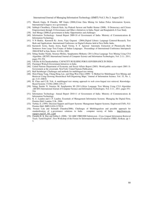 International Journal of Managing Information Technology (IJMIT) Vol.3, No.3, August 2011
88
[37]. Manish Gupta, B Chandra, MP Gupta (2008),Crime Data Mining for Indian Police Information System.
International Congress on e-government.
[38]. Subhajit Choudhury, Chitresh Kala, Jay Prakash Sarwan and Sudhir Kumar (2008), E-Democracy and Citizen
Empowerment through E-Governance and Other e-Initiatives in India, Nepal and Bangladesh-A Case Study
[39]. Anil Monga (2008),E-government in India: Opportunities and challenges
[40]. Information Technology- Annual Report 2009-10 of Government of India- Ministry of Communications &
Information Technology.
[41]. V N Shukla, Karunesh Kr. Arora, Vijay Gugnani (2004),Digital Library: Language Centered Research, Test
Beds and Applications .International Conference on Digital Libraries held at New Delhi, India .
[42]. Karunesh Arora, Sunita Arora, Kapil Verma, S S Agrawal Automatic Extraction of Phonetically Rich
Sentences from Large Text Corpus of Indian Languages . Proceedings of International Conference Interspeech
2004-ICSLP at Jeju, Korea 4-8 Oct, 2004.
[43]. Sohag Sundar Nanda, Soumya Mishra, Sanghamitra Mohanty (2011),Oriya Language Text Mining Using C5.0
Algorithm .(IJCSIT) International Journal of Computer Science and Information Technologies, Vol. 2 (1) , 2011,
pages 551-554
[44]. S.R.Das & R.Chandrashekhar, CAPACITY BUILDING FOR E-GOVERNANCE IN INDIA
[45]. Paramjeet Walia,E-Government Initiatives in India
[46]. United Nations Department of Economic and Social Affairs Report (2003). World public sector report 2003: E-
Government at the crossroads. NewYork: United Nations Publication.
[47]. Ralf Steinberger ,Challenges and methods for multilingual text mining
[48]. Hsin-Chang Yang, Chung-Hong Lee, and Ding-Wen Chen (2009) "A Method for Multilingual Text Mining and
Retrieval Using Growing Hierarchical Self-Organizing Maps." Journal of Information Science, Vol. 35, No. 1,
pp. 2-23. (SSCI)
[49]. R. Chau and C.H. Yeh, A multilingual text mining approach to web cross-lingual text retrieval, Knowledge-
Based Systems 17(5/6) (2004) 219–27.
[50]. Sohag Sundar N, Soumya M, Sanghamitra M (2011),Oriya Language Text Mining Using C5.0 Algorithm
.(IJCSIT) International Journal of Computer Science and Information Technologies, Vol. 2 (1) , 2011, pages 551-
554
[51]. Information Technology- Annual Report 2010-11 of Government of India- Ministry of Communications &
Information Technology.
[52]. K. C. Laudon and J. P. Laudon, Essentials of Management Information Systems: Managing the Digital Firm,
Prentice Hall, London, U.K., 2004.
[53]. Turban, E. (1995). Decision Support and Expert Systems: Management Support Systems, Englewood Cliffs, N.J:
Prentice Hall. ISBN 0-024-21702-6
[54]. Swaran Lata and Somnath Chandra(2006), Challenges of Multilingualism and possible approach for
standardization of e-governance solutions in India . computer society of India - http://www.csi-
sigegov.org/2/5_301_2.pdf
[55]. Pattabhi R. K. Rao and Sobha L (2008), "AU-KBC FIRE2008 Submission - Cross Lingual Information Retrieval
Track: Tamil-English", First Workshop of the Forum for Information Retrieval Evaluation (FIRE), Kolkata. pp 1-
5.
 