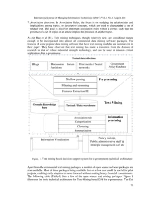 International Journal of Managing Information Technology (IJMIT) Vol.3, No.3, August 2011
75
7. Association detection: In Association Rules, the focus is on studying the relationships and
implications among topics, or descriptive concepts, which are used to characterize a set of
related text. The goal is discover important association rules within a corpus such that the
presence of a set of topics in an article implies the presence of another topic.
As per Rao et al [11], Text mining techniques, though relatively new, are considered mature
enough to be incorporated into almost all commercial data mining software packages. The
features of some popular data mining software that have text mining modules are summarized in
their paper. They have observed that text mining has made a transition from the domain of
research to that of robust industrial strength technology, and can be used in mission critical
applications like e-governance.
Apart from the commercial text mining packages, a number of open source software packages are
also available. Most of these packages being available free or at low cost could be useful for pilot
projects, enabling early adopters to move forward without making heavy financial commitments.
The following table (Table-1) lists a few of the open source text mining packages. Figure 1
illustrates the basic technical architecture for Text-Mining based DSS for e-governance. Yue Dai
Figure. 1. Text mining based decision support system for e-government: technical architecture
Textual data collections
Policy makers,
Public administrative staff &
strategic management staff etc
Information Visualization
Pre processing
Textual / Data warehouse
Domain Knowledge
base
Text Mining
Summarization
Clustering
Categorization
Association rule
Shallow parsing
Filtering and stemming
Features Extraction/IE
Blogs Print media / Social
networks
Government
Policy Database
Discussion forum
/petitions
Information
processing
 