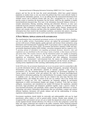 International Journal of Managing Information Technology (IJMIT) Vol.3, No.3, August 2011
77
projects and last but not the least the social network/media, which have gained immense
popularity in modern times as one can extract the political data from social network /media to
understand the stakeholders opinions. As we are talking about the unstructured information from
multiple sources and in different formats (pdf, doc, docs, xml,jpg,html etc.) we need to use
parsing system to transform the documents into the format, which has the capability to handle
unstructured/semi-structured data. Next task is the information (keyword/ features) retrieval; it
includes tokenization, filtering, stemming, indexing and refinement. However, in some cases
traditional keyword extraction techniques may not be able to support, we would then need to
implement other techniques to extract features that include generic features, domain-specific
features and concepts extraction and then refine the regulation database. After the features and
information have been stored in the textual/data warehouse, association rule analysis, clustering,
categorizing, and summarization can be used to process them into meaningful information.
3.TEXT MINING APPLICATIONS IN E-GOVERNANCE
The transformation from conventional government services to E-government services heralds a
new era in public services. E-government services can replace the government’s traditional
services with services of better quantity, quality and reach, and increase citizen satisfaction, using
Information and Communication Technology (ICT). E-governance aims to make the interactions
between government and citizens (G2C), government and business enterprise (G2B) and inter-
government department dealing (G2G) friendly, convenient transparent and less expensive [13].
A growing amount of informative text regarding government decisions, directives, rules and
regulations are now distributed on the web using a variety of portals, so that citizens can browse
and peruse them. This assumes, however, that the information seekers are capable of untangling
the massive volume and complexity of the legally worded documents [14]. Government
regulations are voluminous, heavily cross-referenced and often ambiguous. Government
information is in unstructured / semi-structured form, the sources are multiple (government
regulations comes from national, state and local governments) and the formats are different –
creating serious impediment to their searching, understanding and use by common citizens.
In the G2G arena, the government departments are in an even greater need of a system that is able
to provide information retrieval, data exchange, metadata homogeneity, and proper information
dissemination across the administrative channels of national, regional / state, and local
governments [15]. The increasing demand for and complexity of government regulations on
various aspects of economic social and political life, calls for advanced knowledge-based
framework for information gathering, flow and distribution. For example, if policy makers intend
to establish a new act, they need to know the acts related to the same topic that have been
established before, and whether the content of the new act conflicts with or has already been
included in existing acts [16]. Also, regulations are frequently updated by government
departments to reflect environmental changes and changes in policies. Tools that can detect
ambiguity, inconsistency and contradiction are needed [16] because the regulations, amended
provisions, legal precedence and interpretive guidelines together create a massive volume of
semi-structured documents with potentially similar content but possible differences in format,
terminology and context. Information infrastructures that can consolidate, compare and contrast
different regulatory documents will greatly enhance and aid the understanding of existing
regulations and promulgation of new ones.
Government regulations should ideally be retrievable and understandable with ease by legal
practitioners, policy makers as well as general public /citizens. Despite many attempts, it is
recognized that e-government services are yet to render the desired pro-citizen services and are
mostly targeted towards internal efficiency [13]. Kwon et al [22], have proposed a system that
helps rule makers understand and respond to the public comments, before finalizing proposed
regulations [22]. These public comments are opinion-oriented arguments about the regulations.
 
