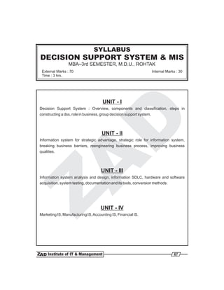 SYLLABUS
DECISION SUPPORT SYSTEM & MIS
                 MBA–3rd SEMESTER, M.D.U., ROHTAK
 External Marks : 70                                                   Internal Marks : 30
 Time : 3 hrs.




                                      UNIT - I
Decision Support System : Overview, components and classification, steps in
constructing a dss, role in business, group decision support system.




                                     UNIT - II
Information system for strategic advantage, strategic role for information system,
breaking business barriers, reengineering business process, improving business
qualities.




                                     UNIT - III
Information system analysis and design, information SDLC, hardware and software
acquisition, system testing, documentation and its tools, conversion methods.




                                     UNIT - IV
Marketing IS, Manufacturing IS, Accounting IS, Financial IS.




                                                                                    67
 