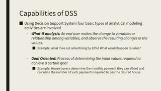 Capabilities of DSS
■ Using Decision Support System four basic types of analytical modeling
activities are involved
– What-if analysis: An end user makes the change to variables or
relationship among variables, and observe the resulting changes in the
values.
■ Example: what if we cut advertising by 10%? What would happen to sales?
– Goal Oriented: Process of determining the input values required to
achieve a certain goal
■ Example: House buyers determine the monthly payment they can afford and
calculate the number of such payments required to pay the desired house.
 