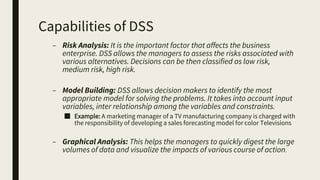 Capabilities of DSS
– Risk Analysis: It is the important factor that affects the business
enterprise. DSS allows the managers to assess the risks associated with
various alternatives. Decisions can be then classified as low risk,
medium risk, high risk.
– Model Building: DSS allows decision makers to identify the most
appropriate model for solving the problems. It takes into account input
variables, inter relationship among the variables and constraints.
■ Example: A marketing manager of a TV manufacturing company is charged with
the responsibility of developing a sales forecasting model for color Televisions
– Graphical Analysis: This helps the managers to quickly digest the large
volumes of data and visualize the impacts of various course of action.
 
