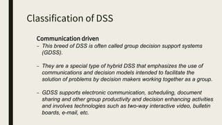 Classification of DSS
Communication driven
– This breed of DSS is often called group decision support systems
(GDSS).
– They are a special type of hybrid DSS that emphasizes the use of
communications and decision models intended to facilitate the
solution of problems by decision makers working together as a group.
– GDSS supports electronic communication, scheduling, document
sharing and other group productivity and decision enhancing activities
and involves technologies such as two-way interactive video, bulletin
boards, e-mail, etc.
 