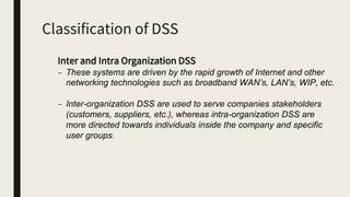 Classification of DSS
Inter and Intra Organization DSS
– These systems are driven by the rapid growth of Internet and other
networking technologies such as broadband WAN’s, LAN’s, WIP, etc.
– Inter-organization DSS are used to serve companies stakeholders
(customers, suppliers, etc.), whereas intra-organization DSS are
more directed towards individuals inside the company and specific
user groups.
 