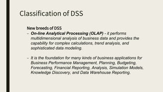 Classification of DSS
New breeds of DSS
– On-line Analytical Processing (OLAP) - it performs
multidimensional analysis of business data and provides the
capability for complex calculations, trend analysis, and
sophisticated data modeling.
– It is the foundation for many kinds of business applications for
Business Performance Management, Planning, Budgeting,
Forecasting, Financial Reporting, Analysis, Simulation Models,
Knowledge Discovery, and Data Warehouse Reporting.
 