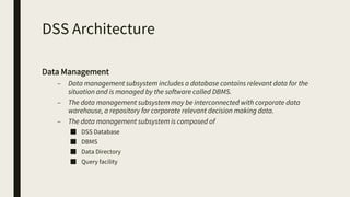 DSS Architecture
Data Management
– Data management subsystem includes a database contains relevant data for the
situation and is managed by the software called DBMS.
– The data management subsystem may be interconnected with corporate data
warehouse, a repository for corporate relevant decision making data.
– The data management subsystem is composed of
■ DSS Database
■ DBMS
■ Data Directory
■ Query facility
 