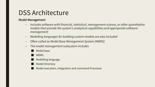 DSS Architecture
Model Management
– Includes software with financial, statistical, management science, or other quantitative
models that provide the system’s analytical capabilities and appropriate software
management
– Modelling languages for building custom models are also included
– Often called as Model Base Management System (MBMS)
– The model management subsystem includes
■ Model base
■ MBMS
■ Modelling language
■ Model Directory
■ Model execution, integration and command Processor
 