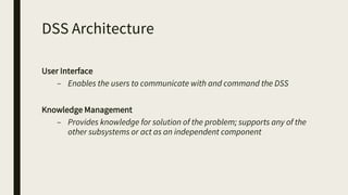 DSS Architecture
User Interface
– Enables the users to communicate with and command the DSS
Knowledge Management
– Provides knowledge for solution of the problem; supports any of the
other subsystems or act as an independent component
 