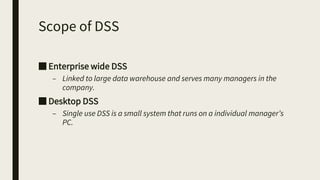 Scope of DSS
■ Enterprise wide DSS
– Linked to large data warehouse and serves many managers in the
company.
■ Desktop DSS
– Single use DSS is a small system that runs on a individual manager’s
PC.
 