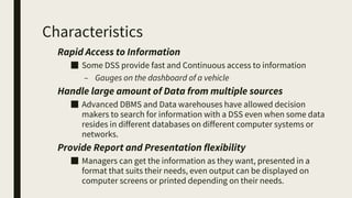 Characteristics
Rapid Access to Information
■ Some DSS provide fast and Continuous access to information
– Gauges on the dashboard of a vehicle
Handle large amount of Data from multiple sources
■ Advanced DBMS and Data warehouses have allowed decision
makers to search for information with a DSS even when some data
resides in different databases on different computer systems or
networks.
Provide Report and Presentation flexibility
■ Managers can get the information as they want, presented in a
format that suits their needs, even output can be displayed on
computer screens or printed depending on their needs.
 