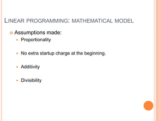 LINEAR PROGRAMMING: MATHEMATICAL MODEL
    Assumptions made:
        Proportionality

        No extra startup charge at the beginning.

        Additivity

        Divisibility
 