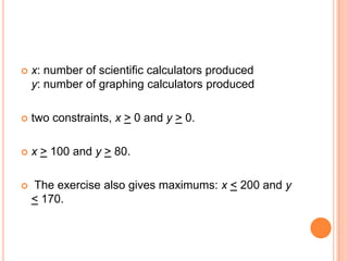    x: number of scientific calculators produced
    y: number of graphing calculators produced

   two constraints, x > 0 and y > 0.

   x > 100 and y > 80.

   The exercise also gives maximums: x < 200 and y
    < 170.
 