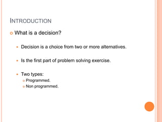 INTRODUCTION
   What is a decision?

       Decision is a choice from two or more alternatives.

       Is the first part of problem solving exercise.

       Two types:
         Programmed.
         Non programmed.
 