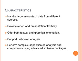CHARACTERISTICS
   Handle large amounts of data from different
    sources.

   Provide report and presentation flexibility.

   Offer both textual and graphical orientation.

   Support drill-down analysis.

   Perform complex, sophisticated analysis and
    comparisons using advanced software packages.
 