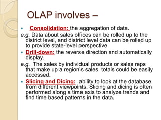 OLAP involves –
   Consolidation: the aggregation of data.
e.g. Data about sales offices can be rolled up to the
  district level, and district level data can be rolled up
  to provide state-level perspective.
 Drill-down: the reverse direction and automatically
  display.
e.g. The sales by individual products or sales reps
  that make up a region’s sales totals could be easily
  accessed.
 Slicing and Dicing: ability to look at the database
  from different viewpoints. Slicing and dicing is often
  performed along a time axis to analyze trends and
  find time based patterns in the data.
 