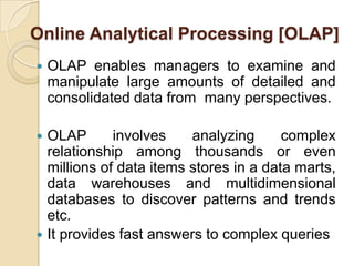 Online Analytical Processing [OLAP]
   OLAP enables managers to examine and
    manipulate large amounts of detailed and
    consolidated data from many perspectives.

 OLAP       involves    analyzing      complex
  relationship among thousands or even
  millions of data items stores in a data marts,
  data warehouses and multidimensional
  databases to discover patterns and trends
  etc.
 It provides fast answers to complex queries
 