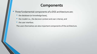 Components
• Three fundamental components of a DSS architecture are:
• the database (or knowledge base),
• the model (i.e., the decision context and user criteria), and
• the user interface.
The users themselves are also important components of the architecture.
 