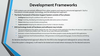 Development Frameworks
• DSS systems are not entirely different from other systems and require a structured approach. Such a
framework includes people, technology, and the development approach.
• The Early Framework of Decision Support System consists of four phases:
• Intelligence Searching for conditions that call for decision.
• Design Inventing, developing and analyzing possible alternative actions of solution.
• Choice Selecting a course of action among those.
• ImplementationAdopting the selected course of action in decision situation.
• DSS technology levels (of hardware and software) may include:
• The actual application that will be used by the user.This is the part of the application that allows the decision maker to make
decisions in a particular problem area.The user can act upon that particular problem.
• Generator contains Hardware/software environment that allows people to easily develop specific DSS applications.
• Tools include lower level hardware/software. DSS generators including special languages, function libraries and linking
modules
An iterative developmental approach allows for the DSS to be changed and redesigned at various intervals.
Once the system is designed, it will need to be tested and revised where necessary for the desired outcome.
 
