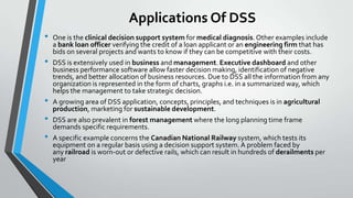 Applications Of DSS
• One is the clinical decision support system for medical diagnosis.Other examples include
a bank loan officer verifying the credit of a loan applicant or an engineering firm that has
bids on several projects and wants to know if they can be competitive with their costs.
• DSS is extensively used in business and management. Executive dashboard and other
business performance software allow faster decision making, identification of negative
trends, and better allocation of business resources. Due to DSS all the information from any
organization is represented in the form of charts, graphs i.e. in a summarized way, which
helps the management to take strategic decision.
• A growing area of DSS application, concepts, principles, and techniques is in agricultural
production, marketing for sustainable development.
• DSS are also prevalent in forest management where the long planning time frame
demands specific requirements.
• A specific example concerns the Canadian National Railway system, which tests its
equipment on a regular basis using a decision support system. A problem faced by
any railroad is worn-out or defective rails, which can result in hundreds of derailments per
year
 