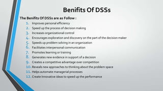Benifits Of DSSs
The Benifits Of DSSs are as Follow :
1. Improves personal efficiency
2. Speed up the process of decision making
3. Increases organizational control
4. Encourages exploration and discovery on the part of the decision maker
5. Speeds up problem solving in an organization
6. Facilitates interpersonal communication
7. Promotes learning or training
8. Generates new evidence in support of a decision
9. Creates a competitive advantage over competition
10.Reveals new approaches to thinking about the problem space
11.Helps automate managerial processes
12.Create Innovative ideas to speed up the performance
 