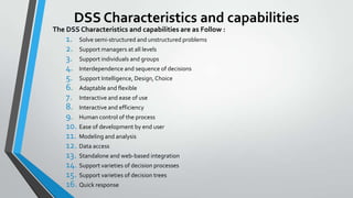 DSS Characteristics and capabilities
The DSS Characteristics and capabilities are as Follow :
1. Solve semi-structured and unstructured problems
2. Support managers at all levels
3. Support individuals and groups
4. Interdependence and sequence of decisions
5. Support Intelligence, Design, Choice
6. Adaptable and flexible
7. Interactive and ease of use
8. Interactive and efficiency
9. Human control of the process
10. Ease of development by end user
11. Modeling and analysis
12. Data access
13. Standalone and web-based integration
14. Support varieties of decision processes
15. Support varieties of decision trees
16. Quick response
 