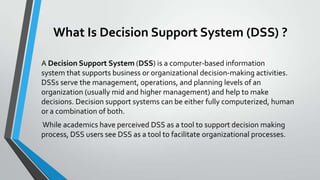 What Is Decision Support System (DSS) ?
A Decision Support System (DSS) is a computer-based information
system that supports business or organizational decision-making activities.
DSSs serve the management, operations, and planning levels of an
organization (usually mid and higher management) and help to make
decisions. Decision support systems can be either fully computerized, human
or a combination of both.
While academics have perceived DSS as a tool to support decision making
process, DSS users see DSS as a tool to facilitate organizational processes.
 
