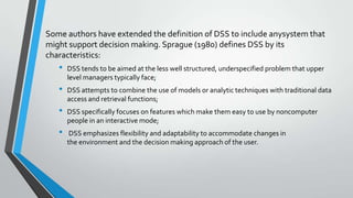 Some authors have extended the definition of DSS to include anysystem that
might support decision making. Sprague (1980) defines DSS by its
characteristics:
• DSS tends to be aimed at the less well structured, underspecified problem that upper
level managers typically face;
• DSS attempts to combine the use of models or analytic techniques with traditional data
access and retrieval functions;
• DSS specifically focuses on features which make them easy to use by noncomputer
people in an interactive mode;
• DSS emphasizes flexibility and adaptability to accommodate changes in
the environment and the decision making approach of the user.
 
