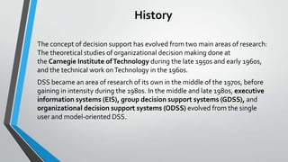 History
The concept of decision support has evolved from two main areas of research:
The theoretical studies of organizational decision making done at
the Carnegie Institute ofTechnology during the late 1950s and early 1960s,
and the technical work onTechnology in the 1960s.
DSS became an area of research of its own in the middle of the 1970s, before
gaining in intensity during the 1980s. In the middle and late 1980s, executive
information systems (EIS), group decision support systems (GDSS), and
organizational decision support systems (ODSS) evolved from the single
user and model-oriented DSS.
 