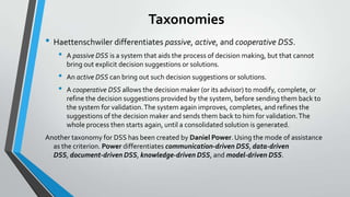 Taxonomies
• Haettenschwiler differentiates passive, active, and cooperative DSS.
• A passive DSS is a system that aids the process of decision making, but that cannot
bring out explicit decision suggestions or solutions.
• An active DSS can bring out such decision suggestions or solutions.
• A cooperative DSS allows the decision maker (or its advisor) to modify, complete, or
refine the decision suggestions provided by the system, before sending them back to
the system for validation.The system again improves, completes, and refines the
suggestions of the decision maker and sends them back to him for validation.The
whole process then starts again, until a consolidated solution is generated.
Another taxonomy for DSS has been created by Daniel Power. Using the mode of assistance
as the criterion. Power differentiates communication-driven DSS, data-driven
DSS, document-driven DSS, knowledge-driven DSS, and model-driven DSS.
 