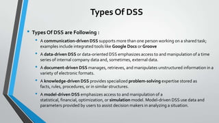 Types Of DSS
• Types Of DSS are Following :
• A communication-driven DSS supports more than one person working on a shared task;
examples include integrated tools like Google Docs or Groove
• A data-driven DSS or data-oriented DSS emphasizes access to and manipulation of a time
series of internal company data and, sometimes, external data.
• A document-driven DSS manages, retrieves, and manipulates unstructured information in a
variety of electronic formats.
• A knowledge-driven DSS provides specialized problem-solving expertise stored as
facts, rules, procedures, or in similar structures.
• A model-driven DSS emphasizes access to and manipulation of a
statistical, financial, optimization, or simulation model. Model-driven DSS use data and
parameters provided by users to assist decision makers in analyzing a situation.
 