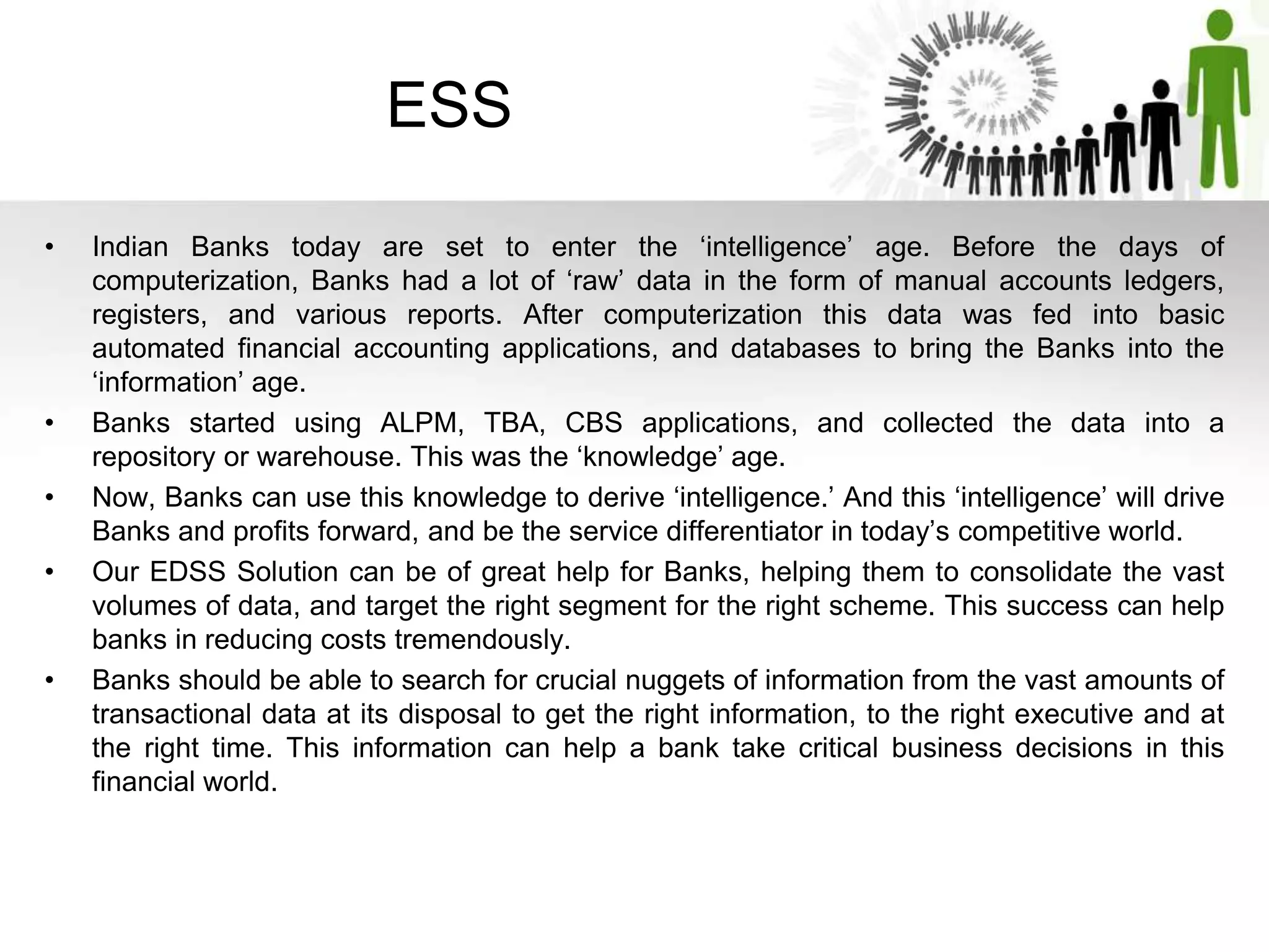 ESS
• Indian Banks today are set to enter the ‘intelligence’ age. Before the days of
computerization, Banks had a lot of ‘raw’ data in the form of manual accounts ledgers,
registers, and various reports. After computerization this data was fed into basic
automated financial accounting applications, and databases to bring the Banks into the
‘information’ age.
• Banks started using ALPM, TBA, CBS applications, and collected the data into a
repository or warehouse. This was the ‘knowledge’ age.
• Now, Banks can use this knowledge to derive ‘intelligence.’ And this ‘intelligence’ will drive
Banks and profits forward, and be the service differentiator in today’s competitive world.
• Our EDSS Solution can be of great help for Banks, helping them to consolidate the vast
volumes of data, and target the right segment for the right scheme. This success can help
banks in reducing costs tremendously.
• Banks should be able to search for crucial nuggets of information from the vast amounts of
transactional data at its disposal to get the right information, to the right executive and at
the right time. This information can help a bank take critical business decisions in this
financial world.
 
