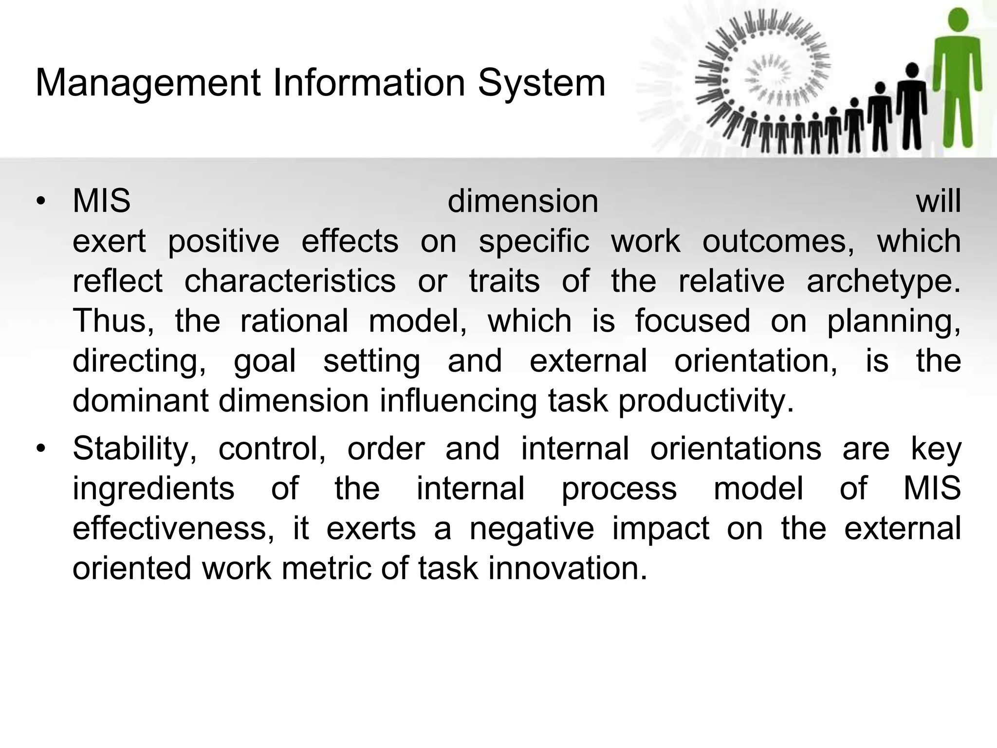 Management Information System
• MIS dimension will
exert positive effects on specific work outcomes, which
reflect characteristics or traits of the relative archetype.
Thus, the rational model, which is focused on planning,
directing, goal setting and external orientation, is the
dominant dimension influencing task productivity.
• Stability, control, order and internal orientations are key
ingredients of the internal process model of MIS
effectiveness, it exerts a negative impact on the external
oriented work metric of task innovation.
 
