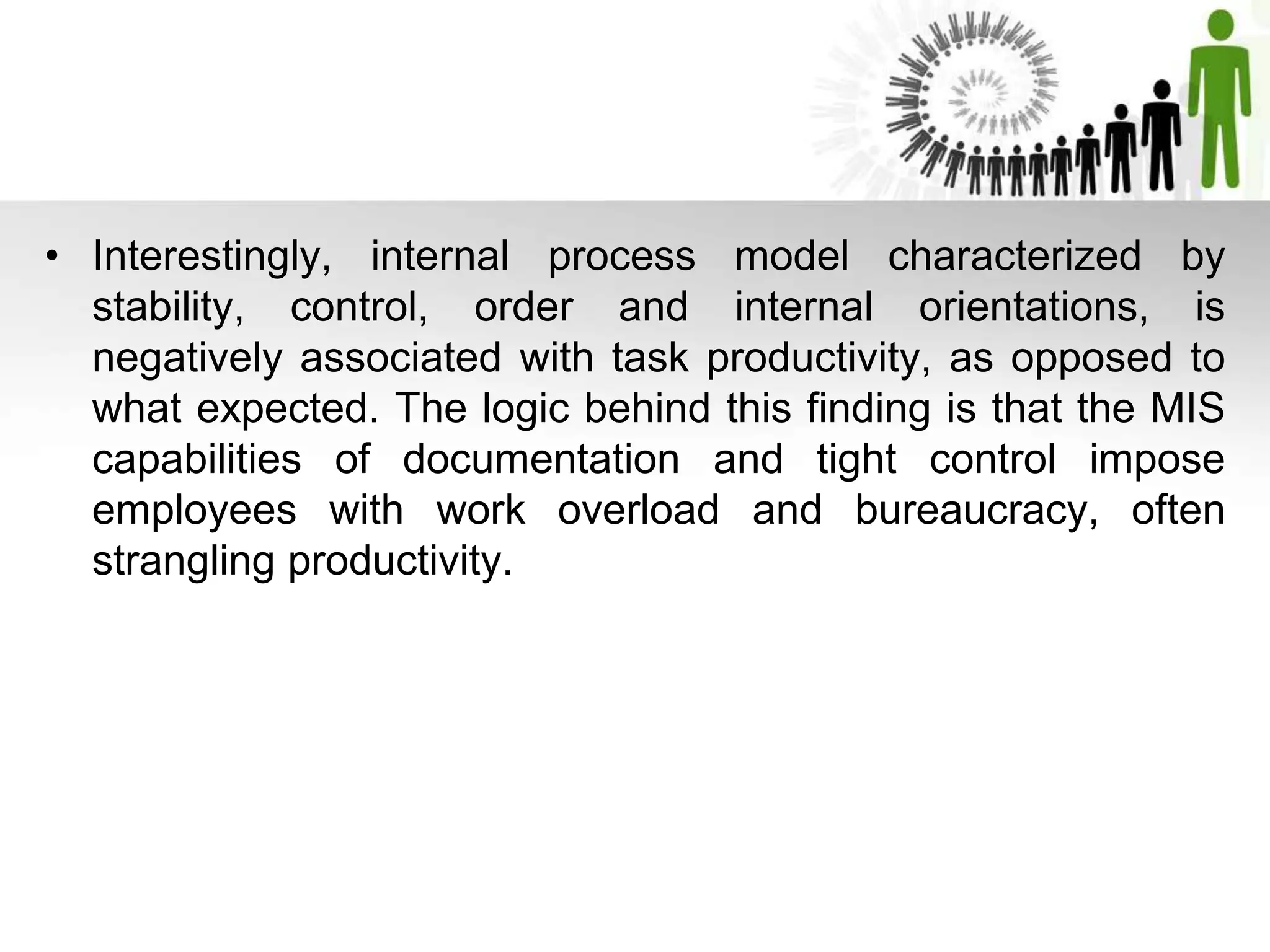 • Interestingly, internal process model characterized by
stability, control, order and internal orientations, is
negatively associated with task productivity, as opposed to
what expected. The logic behind this finding is that the MIS
capabilities of documentation and tight control impose
employees with work overload and bureaucracy, often
strangling productivity.
 