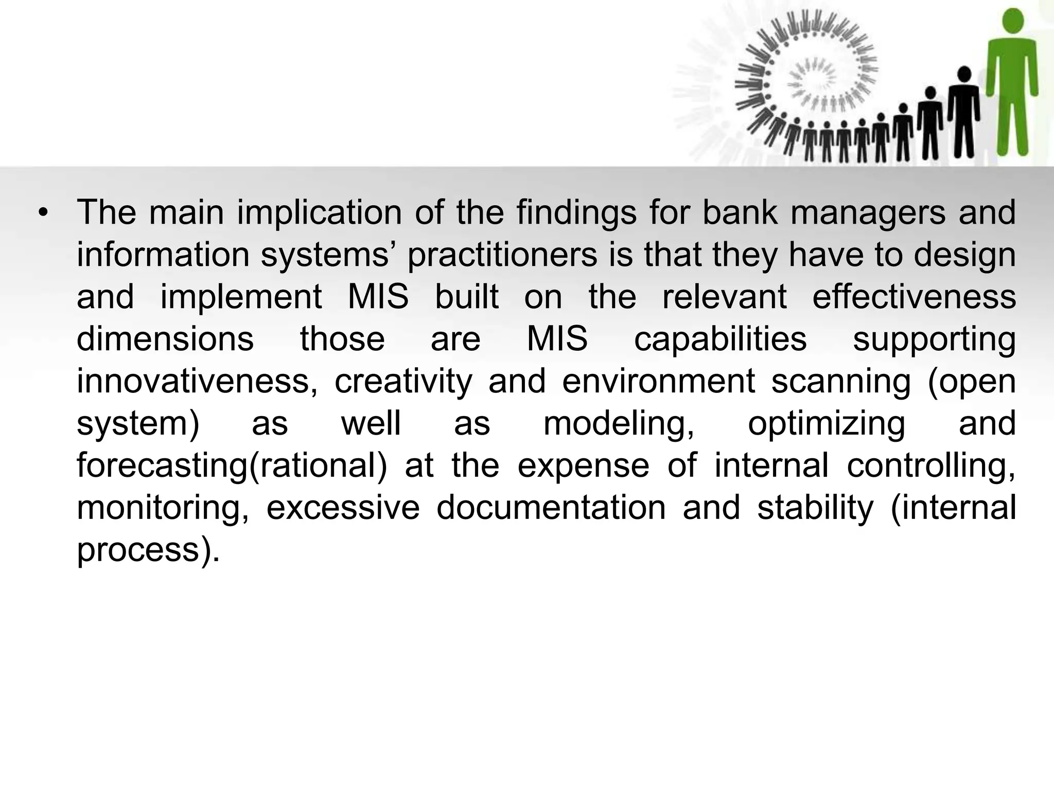 • The main implication of the findings for bank managers and
information systems’ practitioners is that they have to design
and implement MIS built on the relevant effectiveness
dimensions those are MIS capabilities supporting
innovativeness, creativity and environment scanning (open
system) as well as modeling, optimizing and
forecasting(rational) at the expense of internal controlling,
monitoring, excessive documentation and stability (internal
process).
 