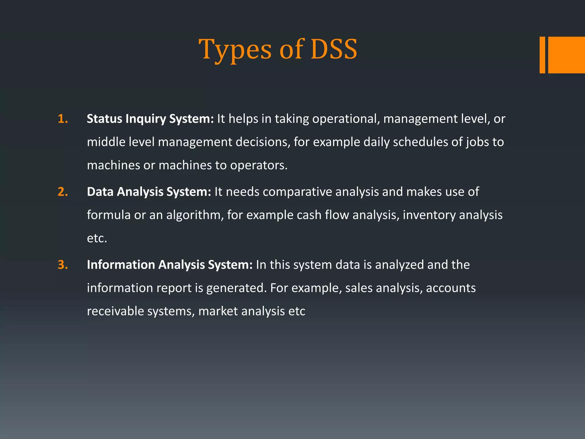 Types of DSS
1. Status Inquiry System: It helps in taking operational, management level, or
middle level management decisions, for example daily schedules of jobs to
machines or machines to operators.
2. Data Analysis System: It needs comparative analysis and makes use of
formula or an algorithm, for example cash flow analysis, inventory analysis
etc.
3. Information Analysis System: In this system data is analyzed and the
information report is generated. For example, sales analysis, accounts
receivable systems, market analysis etc
 